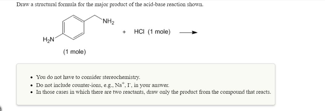 Draw a structural formula for the major product of the acid-base reaction shown.
NH2
HCl (1 mole)
-
H2N
(1 mole)
. You do not have to consider stereochemistry
Do not include counter-ions, e.g., Na, I, in your answer.
In those cases in which there are two reactants, draw only the product from the compound that reacts
