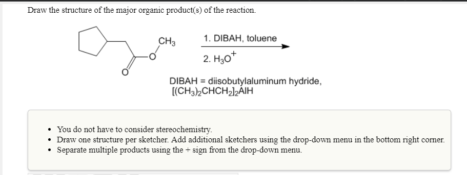 Draw the structure of the major organic product(s) of the reaction.
CH3
1. DIBAH, toluene
2. H30
DIBAH diisobutylaluminum hydride,
You do not have to consider stereochemistry
Draw one structure per sketcher. Add additional sketchers using the drop-down menu in the bottom right corner.
Separate multiple products using the+ sign from the drop-down menu.
