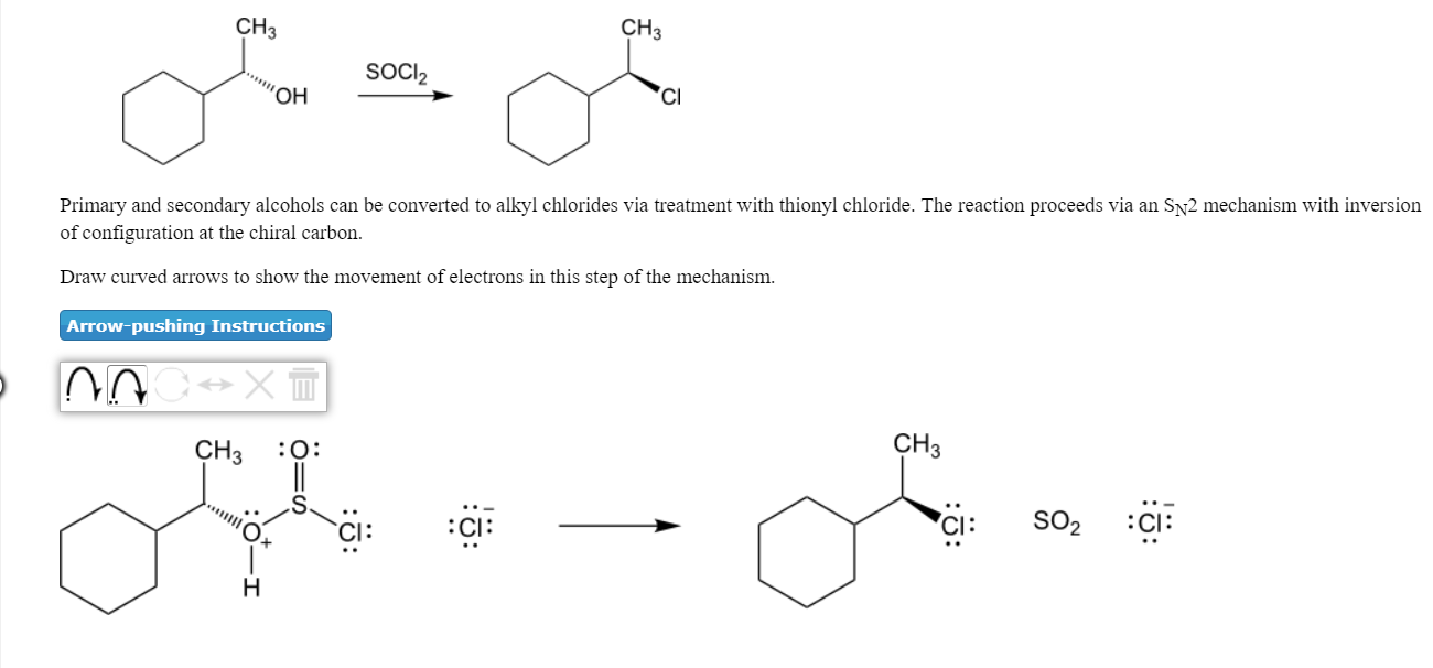 CH3
CH3
SOCl2
OH
Cl
Primary and secondary alcohols can be converted to alkyl chlorides via treatment with thionyl chloride. The reaction proceeds via an Sy2 mechanism with inversion
of configuration at the chiral carbon
Draw curved arrows to show the movement of electrons in this step of the mechanism
Arrow-pushing Instructions
Il
CH3O:
СНЗ
CI:
:Cl:
CI: S02CI:
