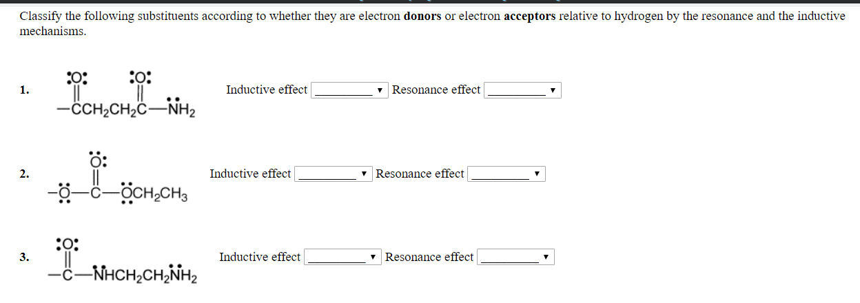 Classify the following substituents according to whether they are electron donors or electron acceptors relative to hydrogen by the resonance and the inductive
mechanisms
1.
Inductive effect
v Resonance effect
CCH2CH2C NH2
O:
2.
Inductive effect
v Resonance effect
3.
Inductive effect
Resonance effect
C-NHCH2CH2NH2
