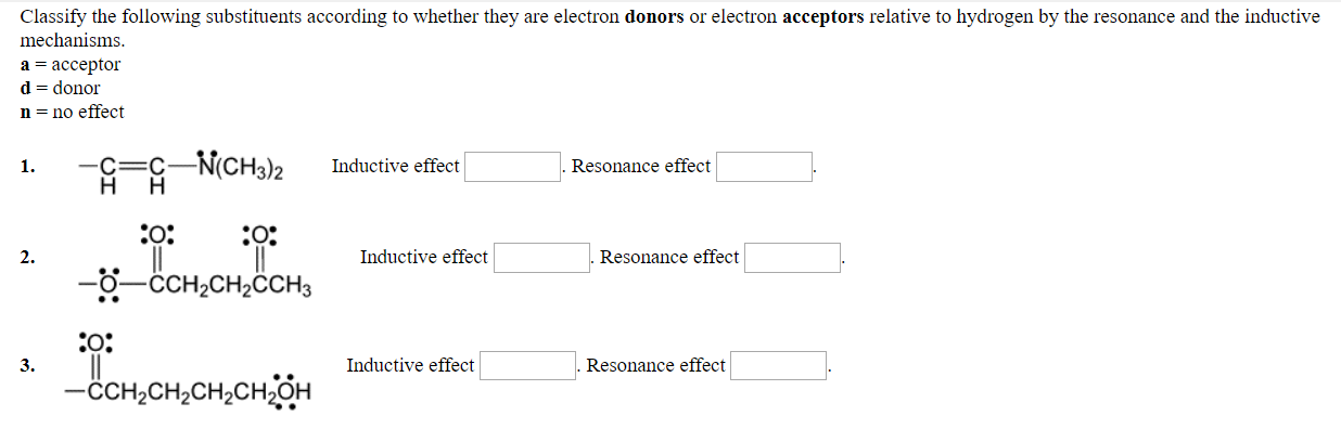 Classify the following substituents according to whether they are electron donors or electron acceptors relative to hydrogen by the resonance and the inductive
mechanisms
a acceptor
d- donor
n- no effect
1.
C-C N(CH32Inductive effect
Resonance effect
2.
Inductive effect
Resonance effect
-O-CCH2CH2CCH2
0:
ссњењењенон
3.
Inductive effect
Resonance effect
