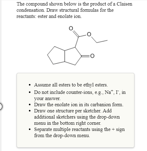 The compound shown below is the product of a Claisen
condensation. Draw structural formulas for the
reactants: ester and enolate ion
Assume all esters to be ethyl esters.
. Do not include counter-ions, e.g.. Na, I, in
your answer
Draw the enolate ion in its carbanion form.
Draw one structure per sketcher. Add
additional sketchers using the drop-down
menu in the bottom right comer.
Separate multiple reactants using the+ sign
from the drop-down menu.
°
