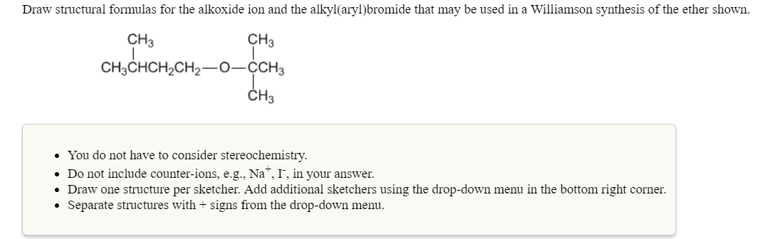 Draw structural formulas for the alkoxide ion and the alkyl(aryl)bromide that may be used in a Williamson synthesis of the ether shown.
CH3
CH3
CH
You do not have to consider stereochemistry.
Do not include counter-ions, e.g., Na", I, in your answer.
Draw one structure per sketcher. Add additional sketchers using the drop-down menu in the bottom right corner
Separate structures with + signs from the drop-down menu.
