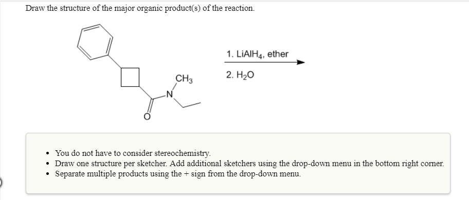 Draw the structure of the major organic product(s) of the reaction.
1. LiAlH4, ether
CH3
2. H2o
You do not have to consider stereochemistry
Draw one structure per sketcher. Add additional sketchers using the
Separate multiple products using the+sign from the drop-down menu.

