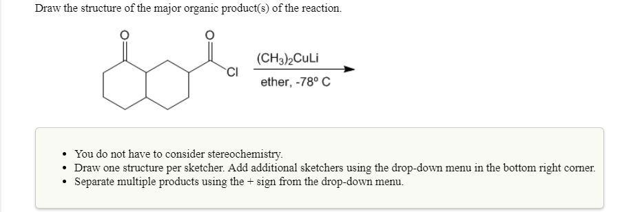 Draw the structure of the major organic product(s) of the reaction.
(CH3)2Culi
ether, -78° C
You do not have to consider stereochemistry
Draw one structure per sketcher. Add additional sketchers using the drop-down menu in the bottom right comer
Separate multiple products using the + sign from the drop-down menu
