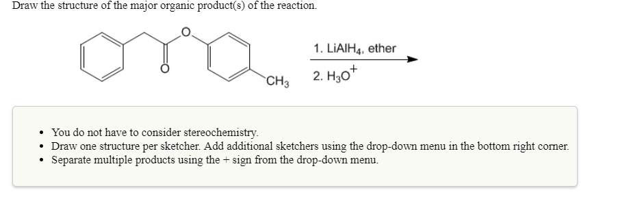 Draw the structure of the major organic product(s) of the reaction.
1. LiAlH4, ether
You do not have to consider stereochemistry.
Draw one structure per sketcher. Add additional sketchers using the drop-down menu in the bottom right corner.
. Separate multiple products using the sign from the drop-down menu.
