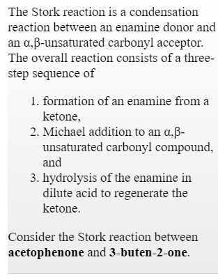 The Stork reaction is a condensation
reaction between an enamine donor and
an o.,ß-unsaturated carbonyl acceptor
The overall reaction consists of a three-
step sequence of
1. formation of an enamine from a
ketone,
2. Michael addition to an o,B
unsaturated carbonyl compound,
and
3. hydrolysis of the enamine in
dilute acid to regenerate the
ketone.
Consider the Stork reaction between
acetophenone and 3-buten-2-one.
