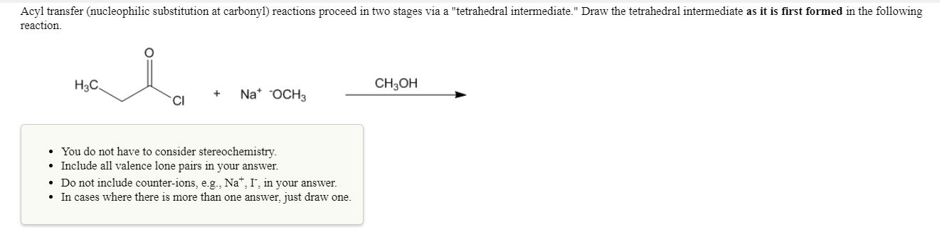 Acyl transfer (nucleophilic substitution at carbonyl) reactions proceed in two stages via a "tetrahedral intermediate." Draw the tetrahedral intermediate as it is first formed in the following
reaction
H3C
CH3OH
Na* oCH3
Cl
You do not have to consider stereochemistry.
Include all valence lone pairs in your answer.
Do not include counter-ions, eg, Na", Г, in your answer.
In cases where there is more than one answer, just draw one.
.
