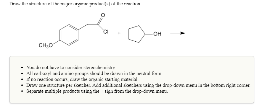 Draw the structure of the major organic product(s) of the reaction
CI +
он-
CH30
You do not have to consider stereochemistry.
All carboxyl and amino groups should be drawn in the neutral form.
If no reaction occurs, draw the organic starting material.
Draw one structure per sketcher. Add additional sketchers using the drop-down menu in the bottom right corner.
Separate multiple products using the +sign from the drop-down menu.
