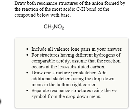 Draw both resonance structures of the anion formed b
the reaction of the most acidic C-H bond of the
compound below with base.
CH3NO2
Include all valence lone pairs in y
For structures having different hydrogens of
comparable acidity, assume that the reaction
occurs at the less-substituted carbon.
Draw one structure per sketcher. Add
additional sketchers using the drop-down
menu in the bottom right corner.
Separate resonance structures using the
symbol from the drop-down menu.
your answer.
°
