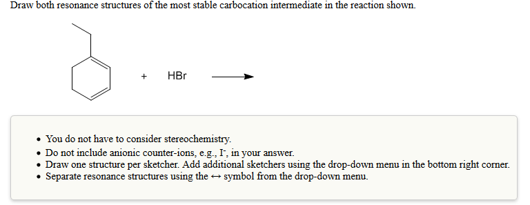 Draw both resonance structures of the most stable carbocation intermediate in the reaction shown.
+ HBr
+HBr
You do not have to consider stereochemistry.
. Do not include anionic counter-ions, e.g., I, in your answer.
Draw one structure per sketcher. Add additional sketchers using the drop-down menu in the bottom right corner.
Separate resonance structures using the symbol from the drop-down menu.
