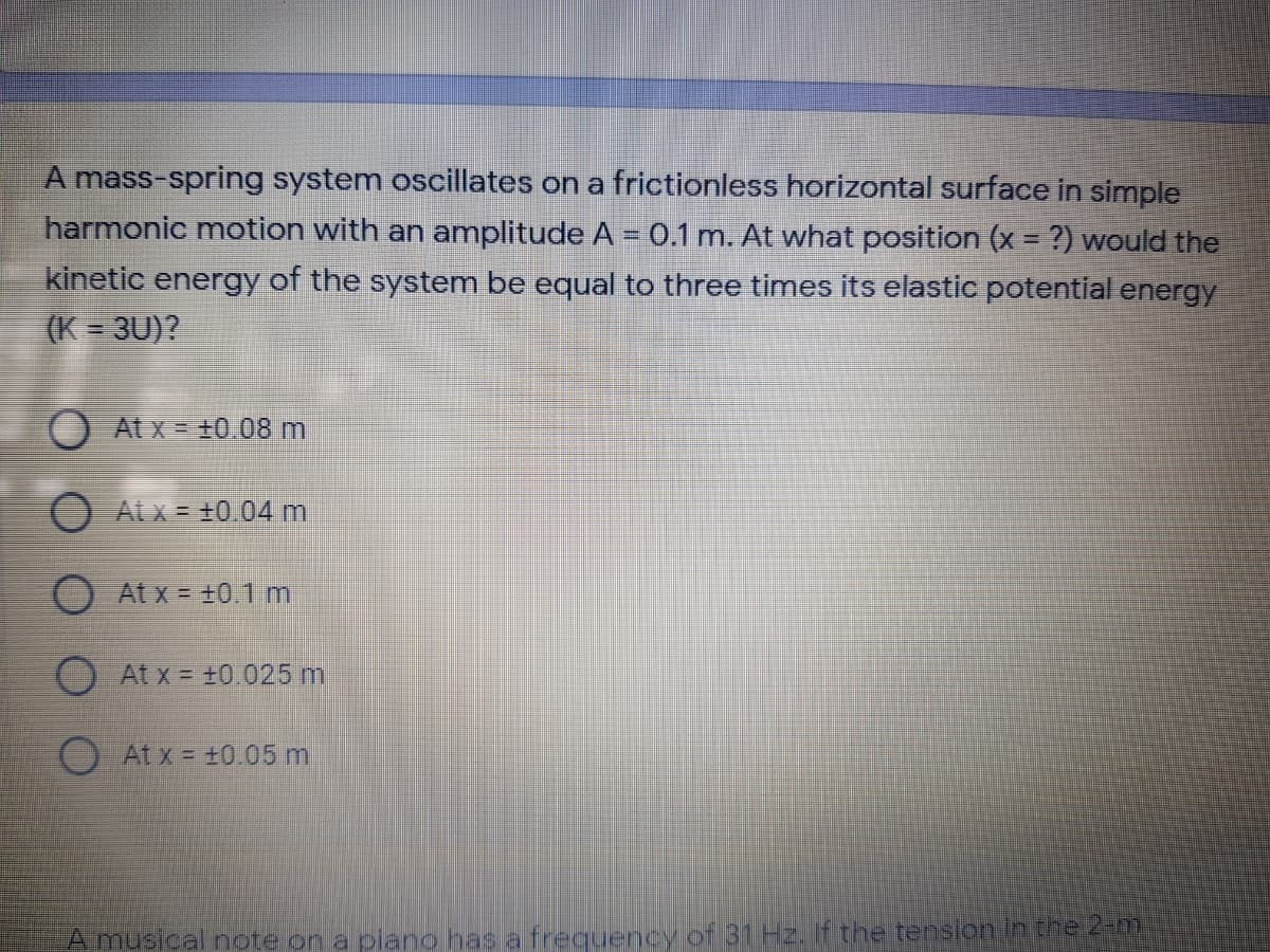 A mass-spring system oscillates on a frictionless horizontal surface in simple
harmonic motion with an amplitude A = 0.1 m. At what position (x = ?) would the
kinetic energy of the system be equal to three times its elastic potential energy
(K = 3U)?
OAtx= +0.08 m
At x = +0.04 m
O At x = +0.1 m
O At x = +0.025 m
At x = +0.05 m
A musical note on a piano has a frequency of 31 Hz. If the tension in the 2-m
