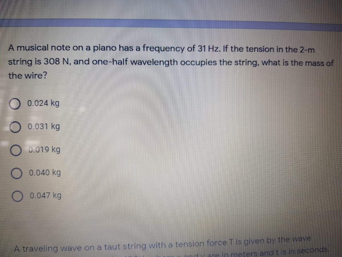 A musical note on a piano has a frequency of 31 Hz. If the tension in the 2-m
string is 308 N, and one-half wavelength occupies the string, what is the mass of
the wire?
O 0.024 kg
0.031 kg
O 0.019 kg
O 0.040 kg
O 0.047 kg
A traveling wave on a taut string with a tension force T is given by the wave
rare in meters and t is in seconds.
