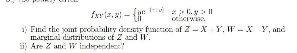fxY (x, y) = {ye-(x+y)
10
x > 0, y > 0
otherwise,
i) Find the joint probability density function of Z = X +Y, W = X - Y, and
marginal distributions of Z and W.
ii) Are Z and W independent?
