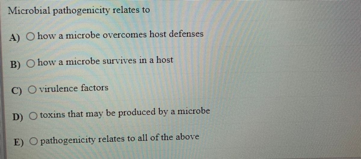 Microbial pathogenicity relates to
A) O how a microbe overcomes host defenses
B) O how a microbe survives in a host
C) Ovirulence factors
D) O toxins that may be produced by a microbe
E) O pathogenicity relates to all of the above
