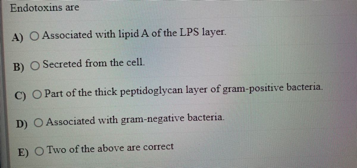 Endotoxins are
A) O Associated with lipid A of the LPS layer.
B)
) O Secreted from the cell.
C) O Part of the thick peptidoglycan layer of gram-positive bacteria.
D) O Associated with gram-negative bacter1a
E) O Two of the above are correct
