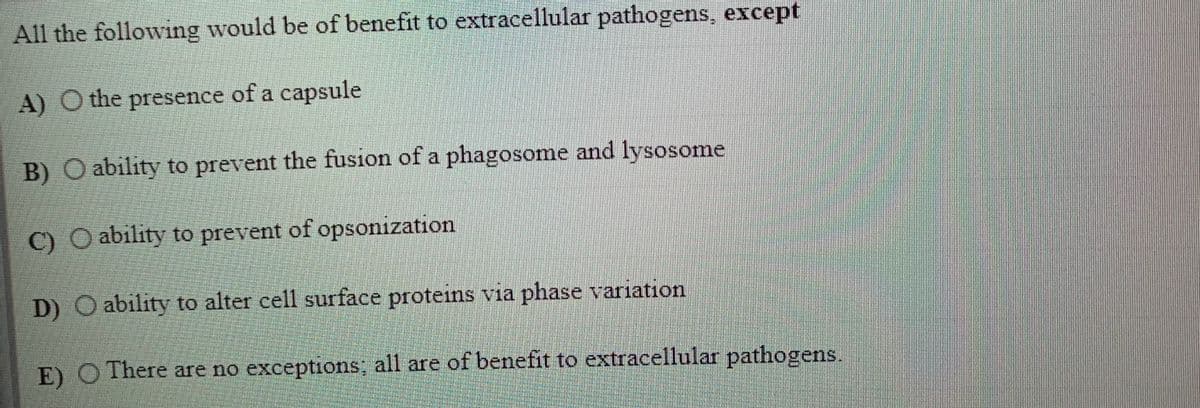 All the following would be of benefit to extracellular pathogens, except
A) O the presence of a capsule
B) O ability to prevent the fusion of a phagosome and lysosome
C) O ability to prevent of opsonization
D) O ability to alter cell surface proteins via phase variation
E) O There are no exceptions; all are of benefit to extracellular pathogens.
