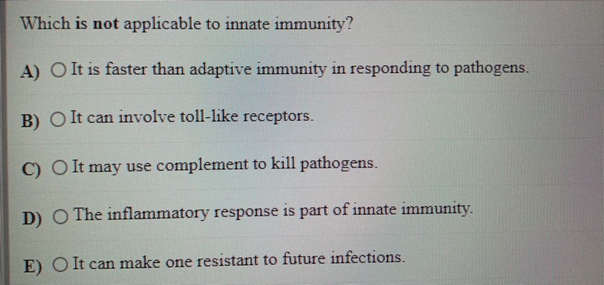 Which is not applicable to innate immunity?
A) O t is faster than adaptive immunity in responding to pathogens
B)
)Olt can involve toll-like receptors
C) O It may use complement to kill pathogens.
D) O The inflammatory response is part of innate immunity.
E) O It can make one resistant to future infections.
