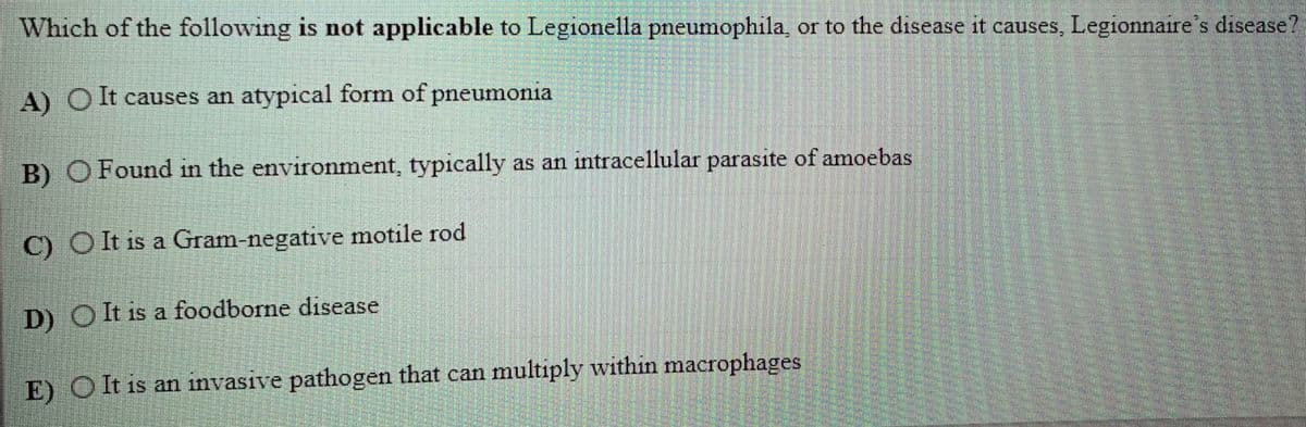 Which of the following is not applicable to Legionella pneumophila, or to the disease it causes, Legionnaire's disease?
A) O It causes an atypical form of pneumonia
B) OFound in the environment, typically as an intracellular parasite of amoebas
C) O lt is a Gram-negative motile rod
D) OIt is a foodborne disease
E) OIt is an invasive pathogen that can multiply within macrophages
