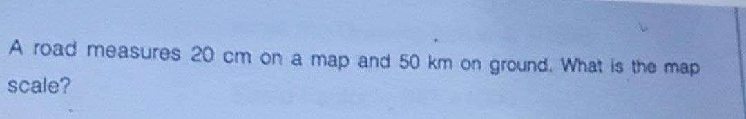 A road measures 20 cm on a map and 50 km on ground. What is the map
scale?
