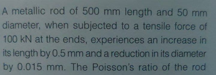 A metallic rod of 500 mm length and 50 mm
diameter, when subjected to a tensile force of
100 kN at the ends, experiences an increase in
its length by 0.5 mm and a reduction in its diameter
by 0.015 mm. The Poisson's ratio of the rod
