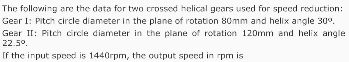 The following are the data for two crossed helical gears used for speed reduction:
Gear I: Pitch circle diameter in the plane of rotation 80mm and helix angle 30°.
Gear II: Pitch circle diameter in the plane of rotation 120mm and helix angle
22.5°.
If the input speed is 1440rpm, the output speed in rpm is
