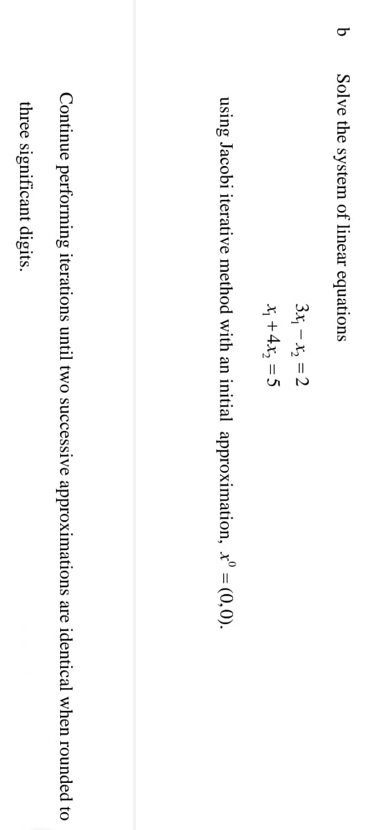 Solve the system of linear equations
3x, – x, = 2
X +4x, = 5
using Jacobi iterative method with an initial approximation, x° = (0,0).
Continue performing iterations until two successive approximations are identical when rounded to
three significant digits.
