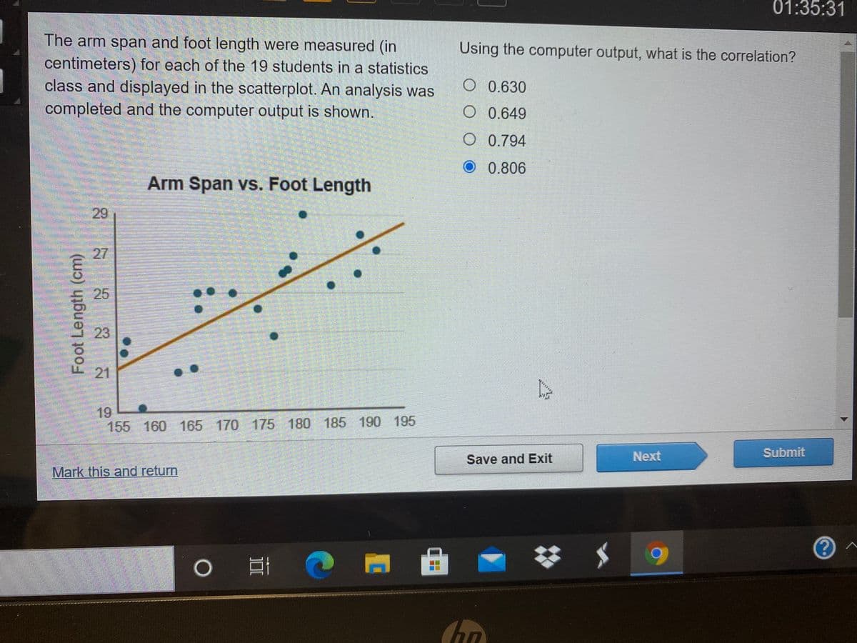01:35:31
The arm span and foot length were measured (in
centimeters) for each of the 19 students in a statistics
class and displayed in the scatterplot. An analysis was
Using the computer output, what is the correlation?
O 0.630
completed and the computer output is shown.
O 0.649
O 0.794
0.806
Arm Span vs. Foot Length
29
27
25
23
21
19
155 160 165 170 175 180 185 190 195
Next
Submit
Save and Exit
Mark this and return
Foot Length (cm)
DI
