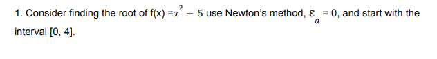 1. Consider finding the root of f(x) =x – 5 use Newton's method, ɛ = 0, and start with the
a
interval [0, 4].
