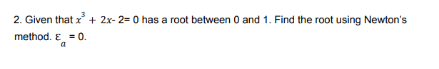 2. Given that x + 2x- 2= 0 has a root between 0 and 1. Find the root using Newton's
method. E = 0.
a
