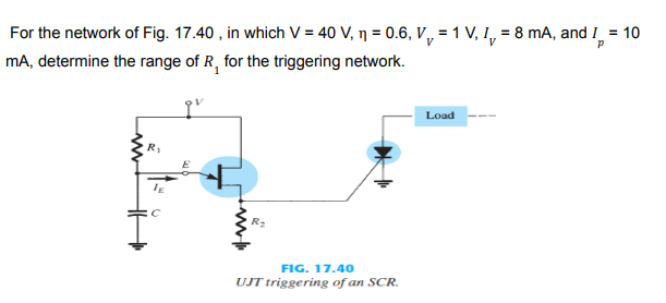 For the network of Fig. 17.40 , in which V = 40 V, ŋ = 0.6, V, = 1 V, I, = 8 mA, and I =
mA, determine the range of R, for the triggering network.
Load
R2
FIG. 17.40
UJT triggering of an SCR.

