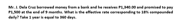 Mr. J. Dela Cruz borrowed money from a bank and he receives P1,340.00 and promised to pay
P1,500 at the end of 9 months. What is the effective rate corresponding to 18% compounded
daily? Take 1 year is equal to 360 days.
