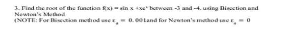 3. Find the root of the function f(x) = sin x +xe* between -3 and -4. using Bisection and
Newton's Method
(NOTE: For Bisection method use e
- 0. 001and for Newton's method use e
