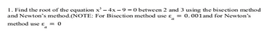 1. Find the root of the equation x' - 4x -9 -O between 2 and 3 using the bisection method
and Newton's method.(NOTE: For Bisection method use e = 0.001 and for Newton's
method use e
r̟ = 0
