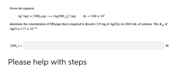 Given the equation
Ag*(aq) + 2 NH, (aq)
[Ag(NH,),J*(aq)
K{ = 2.00 x 107
determine the concentration of NH3(aq) that is required to dissolve 319 mg of AgCI(s) in 100.0 mL of solution. The K, of
AgCl is 1.77 x 10-10.
[NH,] =
M
Please help with steps
