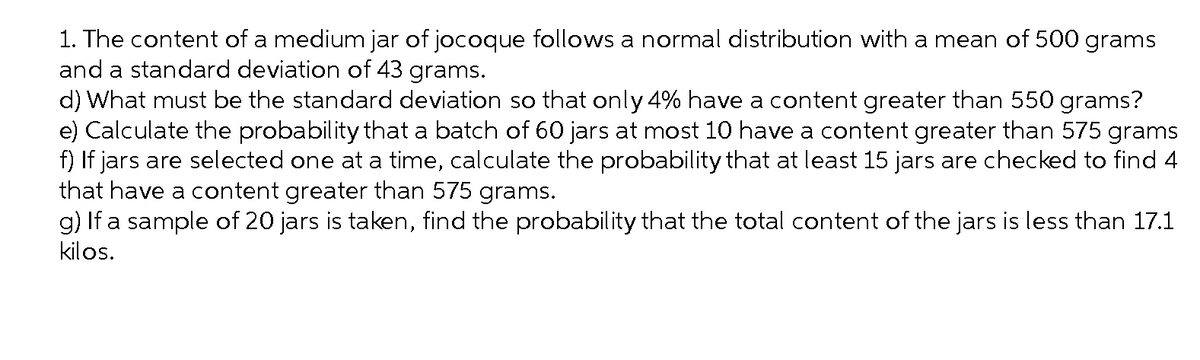 1. The content of a medium jar of jocoque follows a normal distribution with a mean of 500 grams
and a standard deviation of 43 grams.
d) What must be the standard deviation so that only 4% have a content greater than 550 grams?
e) Calculate the probability that a batch of 60 jars at most 10 have a content greater than 575 grams
f) If jars are selected one at a time, calculate the probability that at least 15 jars are checked to find 4
that have a content greater than 575 grams.
g) If a sample of 20 jars is taken, find the probability that the total content of the jars is less than 17.1
kilos.

