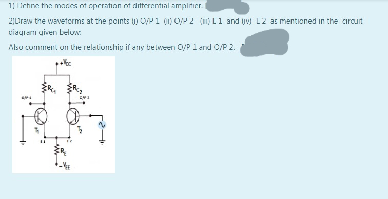 1) Define the modes of operation of differential amplifier.
2)Draw the waveforms at the points (1) O/P 1 (ii) O/P 2 (ii) E1 and (iv) E 2 as mentioned in the circuit
diagram given below:
Also comment on the relationship if any between O/P 1 and O/P 2.
+Vc
o/P 2
