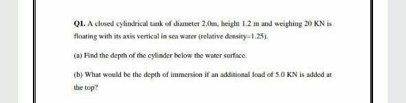 Q1. A closed cylindrical tank of diameter 2.0m, height 1.2 m and weighing 20 KN is
floating with its axis vertical in sea water (relative density=1.25).
(a) Find the depth of the cylinder below the water surface.
(b) What would be the depth of immersion if an additional load of 5.0 KN is added at
the top?
