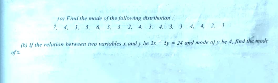ta) Find the mode of the following distrihution:
7. 4. 3. 5, 6, 3. 3. 2, 4. 3. 4, 3, 3. 4. 4, 2. 3
(b) lf the relation between two variables x and y be 2x + 5y = 24 and mode of y be 4. find the mode
of x.
