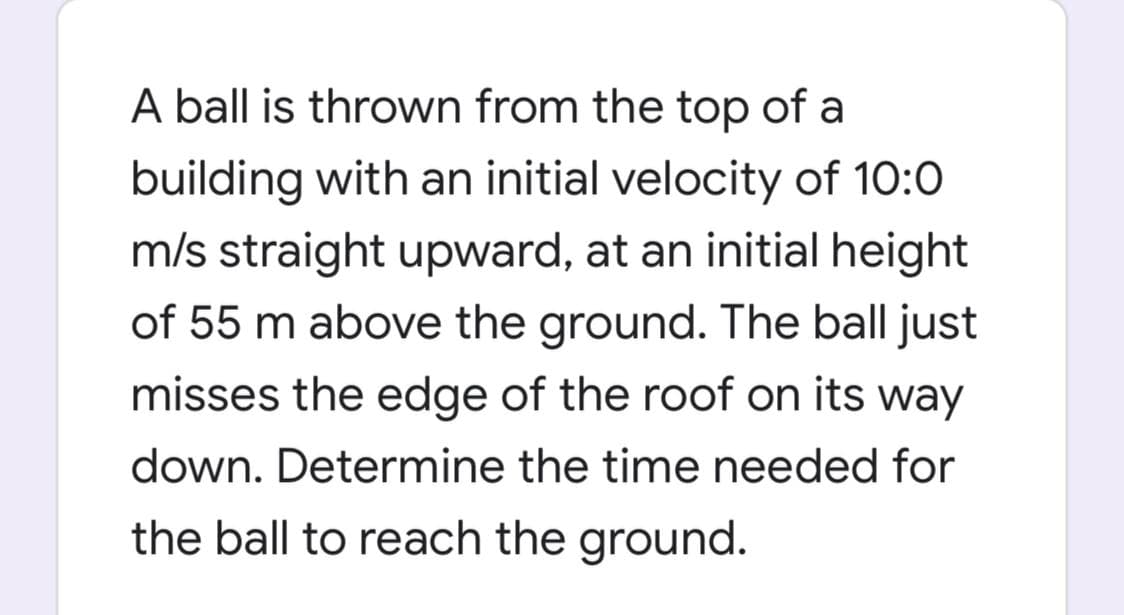 A ball is thrown from the top of a
building with an initial velocity of 10:0
m/s straight upward, at an initial height
of 55 m above the ground. The ball just
misses the edge of the roof on its way
down. Determine the time needed for
the ball to reach the ground.
