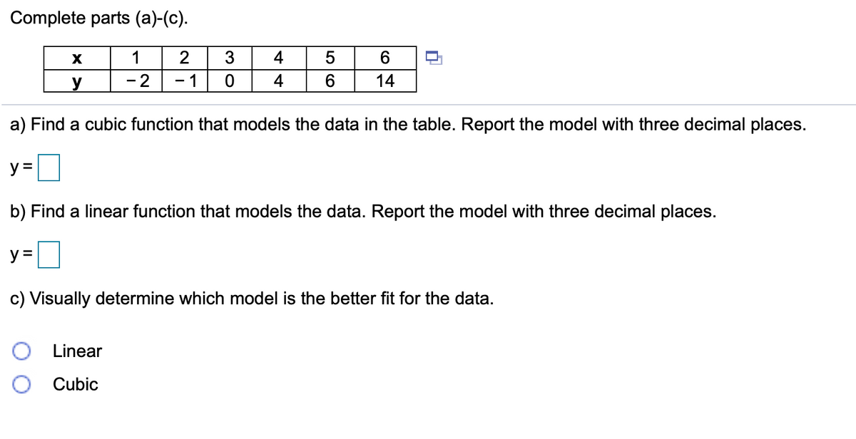 Complete parts (a)-(c).
1
2
3
4
- 2
1
4
14
a) Find a cubic function that models the data in the table. Report the model with three decimal places.
y =
b) Find a linear function that models the data. Report the model with three decimal places.
y =
c) Visually determine which model is the better fit for the data.
Linear
Cubic
O CO
