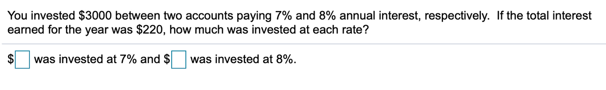 You invested $3000 between two accounts paying 7% and 8% annual interest, respectively. If the total interest
earned for the year was $220, how much was invested at each rate?
$
was invested at 7% and $
was invested at 8%.
