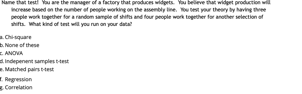 Name that test! You are the manager of a factory that produces widgets. You believe that widget production will
increase based on the number of people working on the assembly line. You test your theory by having three
people work together for a random sample of shifts and four people work together for another selection of
shifts. What kind of test will you run on your data?
a. Chi-square
b. None of these
C. ANOVA
d. Indepenent samples t-test
e. Matched pairs t-test
f. Regression
g. Correlation
