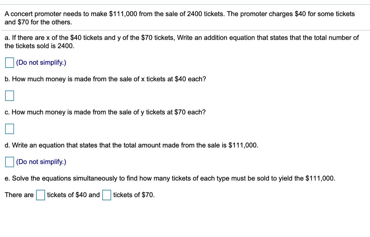 A concert promoter needs to make $111,000 from the sale of 2400 tickets. The promoter charges $40 for some tickets
and $70 for the others.
a. If there are x of the $40 tickets and y of the $70 tickets, Write an addition equation that states that the total number of
the tickets sold is 2400.
(Do not simplify.)
b. How much money is made from the sale of x tickets at $40 each?
c. How much money is made from the sale of y tickets at $70 each?
d. Write an equation that states that the total amount made from the sale is $111,000.
(Do not simplify.)
e. Solve the equations simultaneously to find how many tickets of each type must be sold to yield the $111,000.
There are
tickets of $40 and
tickets of $70.
