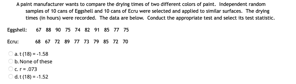 A paint manufacturer wants to compare the drying times of two different colors of paint. Independent random
samples of 10 cans of Eggshell and 10 cans of Ecru were selected and applied to similar surfaces. The drying
times (in hours) were recorded. The data are below. Conduct the appropriate test and select its test statistic.
Eggshell:
67 88 90 75 74 82 91 85 77 75
Ecru:
68 67 72 89 77 73 79 85 72 70
a. t (18) = -1.58
b. None of these
C. r = .073
d.t (18) = -1.52
O O
