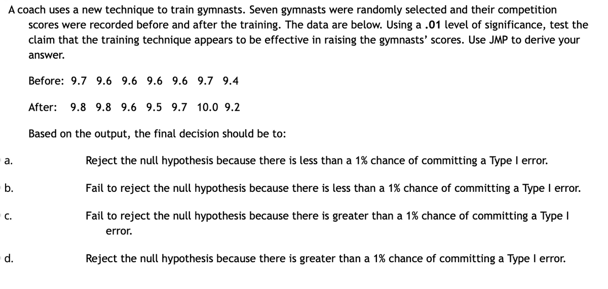 A coach uses a new technique to train gymnasts. Seven gymnasts were randomly selected and their competition
scores were recorded before and after the training. The data are below. Using a .01 level of significance, test the
claim that the training technique appears to be effective in raising the gymnasts' scores. Use JMP to derive your
answer.
Before: 9.7 9.6 9.6 9.6 9.6 9.7 9.4
After:
9.8 9.8 9.6 9.5 9.7 10.0 9.2
Based on the output, the final decision should be to:
а.
Reject the null hypothesis because there is less than a 1% chance of committing a Type I error.
b.
Fail to reject the null hypothesis because there is less than a 1% chance of committing a Type I error.
Fail to reject the null hypothesis because there is greater than a 1% chance of committing a Type I
C.
error.
d.
Reject the null hypothesis because there is greater than a 1% chance of committing a Type I error.
