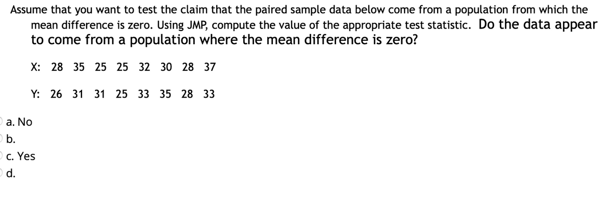 Assume that you want to test the claim that the paired sample data below come from a population from which the
mean difference is zero. Using JMP, compute the value of the appropriate test statistic. Do the data appear
to come from a population where the mean difference is zero?
X: 28 35 25 25 32 30 28 37
Y: 26 31 31 25 33 35 28 33
a. No
b.
O c. Yes
d.
