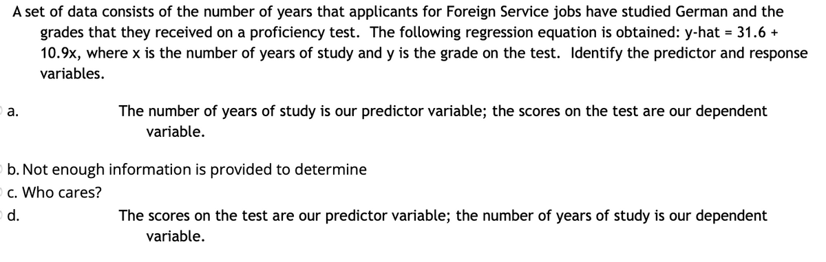 A set of data consists of the number of years that applicants for Foreign Service jobs have studied German and the
grades that they received on a proficiency test. The following regression equation is obtained: y-hat = 31.6 +
10.9x, where x is the number of years of study and y is the grade on the test. Identify the predictor and response
variables.
a.
The number of years of study is our predictor variable; the scores on the test are our dependent
variable.
b. Not enough information is provided to determine
c. Who cares?
d.
The scores on the test are our predictor variable; the number of years of study is our dependent
variable.
