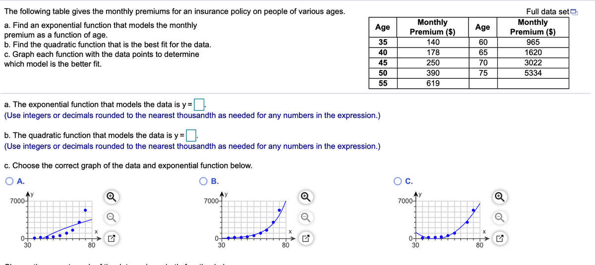 The following table gives the monthly premiums for an insurance policy on people of various ages.
Full data setO
Monthly
Premium ($)
Monthly
Premium ($)
a. Find an exponential function that models the monthly
premium as a function of age.
b. Find the quadratic function that is the best fit for the data.
c. Graph each function with the data points to determine
which model is the better fit.
Age
Age
35
140
60
965
40
178
65
1620
45
250
70
3022
50
390
75
5334
55
619
a. The exponential function that models the data is y =
(Use integers or decimals rounded to the nearest thousandth as needed for any numbers in the expression.)
b. The quadratic function that models the data is y =
(Use integers or decimals rounded to the nearest thousandth as needed for any numbers in the expression.)
c. Choose the correct graph of the data and exponential function below.
O A.
ОВ.
OC.
Ay
7000-
Ay
7000-
Ay
7000-
X
0+
30
0-
30
0-
30
80
80
80
