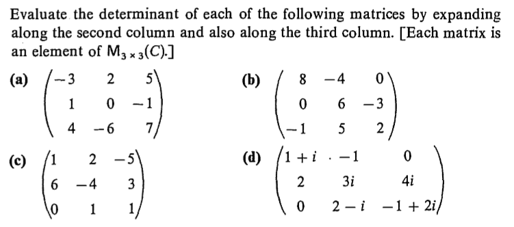 Evaluate the determinant of each of the following matrices by expanding
along the second column and also along the third column. [Each matrix is
an element of M3 x 3(C).]
5
(a)
(b)
8 -4
– 3
6.
-1
4
-6
2
5
(1 + i
-1
(d)
(c)
4i
3i
6 -4
3
2 —і —1 + 2i/
2.
